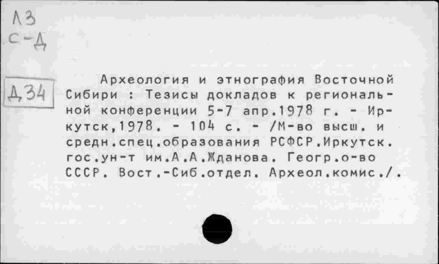 ﻿м
С~А
А34
Археология и этнография Восточной Сибири : Тезисы докладов к региональной конференции 5”7 апр.1978 г. - Иркутск, 1978. - 10І» с. - /М-во высш, и средн.спец.образования РСФСР.Иркутск, гос.ун-т им.А.А .Жданова. Геогр.о-во СССР. Вост.-Сиб.отдел. Археол .комис ./.